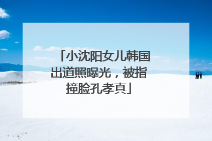 小沈阳女儿韩国出道照曝光，被指撞脸孔孝真