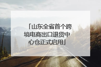 山东全省首个跨境电商出口退货中心仓正式启用