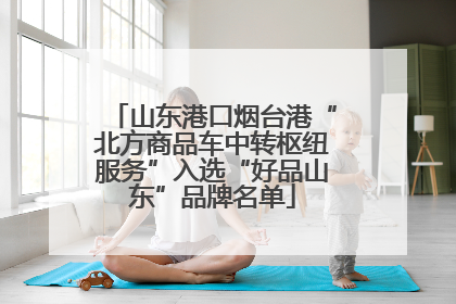 山东港口烟台港“北方商品车中转枢纽服务”入选“好品山东”品牌名单