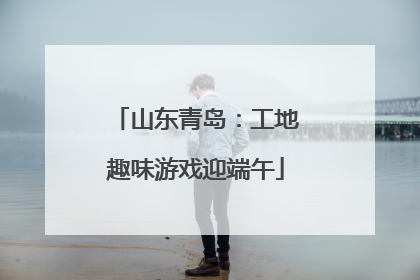 山东青岛：工地趣味游戏迎端午