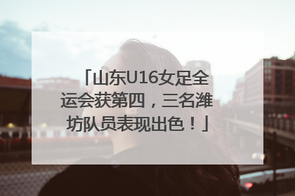 山东U16女足全运会获第四，三名潍坊队员表现出色！