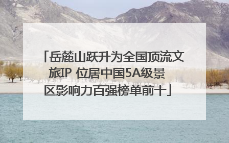 岳麓山跃升为全国顶流文旅IP 位居中国5A级景区影响力百强榜单前十