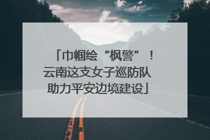 巾帼绘“枫警”！云南这支女子巡防队助力平安边境建设