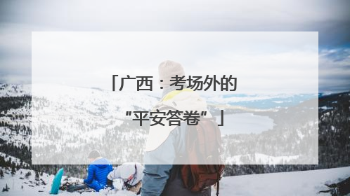 广西：考场外的“平安答卷”