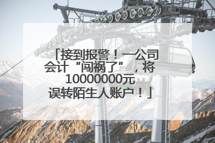 接到报警！一公司会计“闯祸了”，将10000000元误转陌生人账户！