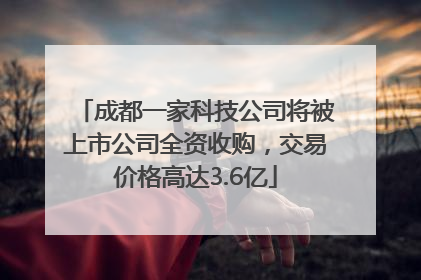 成都一家科技公司将被上市公司全资收购，交易价格高达3.6亿