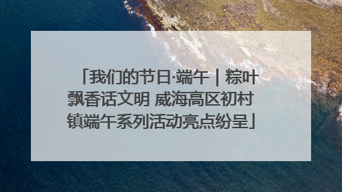 我们的节日·端午｜粽叶飘香话文明 威海高区初村镇端午系列活动亮点纷呈