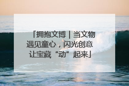 拥抱文博｜当文物遇见童心，闪光创意让宝藏“动”起来