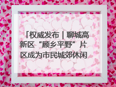 权威发布｜聊城高新区“顾乡平野”片区成为市民城郊休闲全新目的地