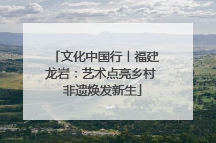 文化中国行丨福建龙岩：艺术点亮乡村 非遗焕发新生