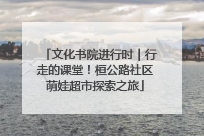 文化书院进行时｜行走的课堂！桓公路社区萌娃超市探索之旅