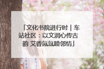 文化书院进行时｜车站社区：以文润心传古韵 艾香氤氲睦邻情