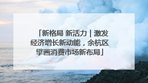 新格局 新活力｜激发经济增长新动能，余杭区擘画消费市场新布局