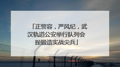正警容，严风纪，武汉轨道公安举行队列会操锻造实战尖兵