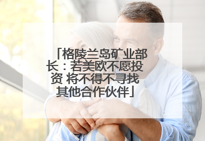格陵兰岛矿业部长：若美欧不愿投资 将不得不寻找其他合作伙伴