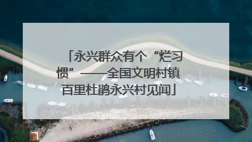 永兴群众有个“烂习惯”——全国文明村镇百里杜鹃永兴村见闻