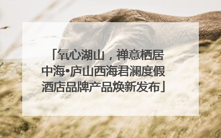 氧心湖山，禅意栖居 中海•庐山西海君澜度假酒店品牌产品焕新发布