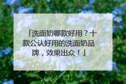 洗面奶哪款好用？十款公认好用的洗面奶品牌，效果出众！