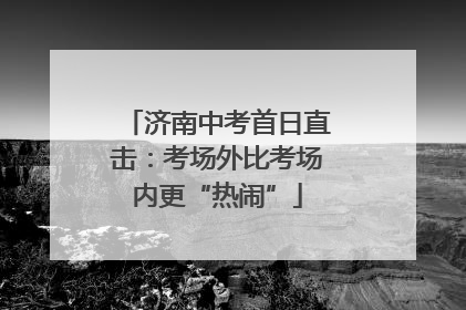 济南中考首日直击：考场外比考场内更“热闹”