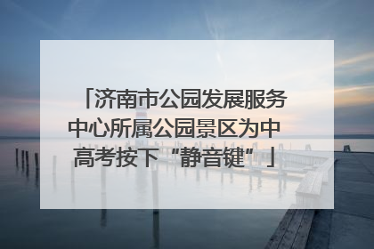 济南市公园发展服务中心所属公园景区为中高考按下“静音键”