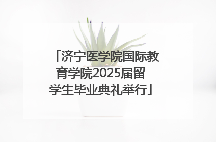 济宁医学院国际教育学院2025届留学生毕业典礼举行