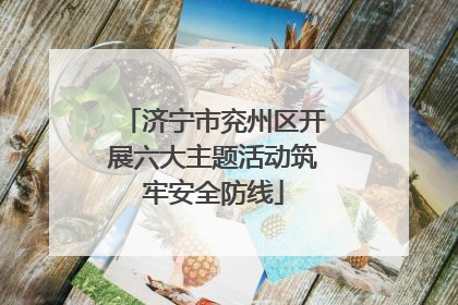 济宁市兖州区开展六大主题活动筑牢安全防线