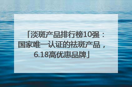 淡斑产品排行榜10强：国家唯一认证的祛斑产品，6.18高优惠品牌
