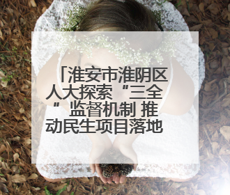 淮安市淮阴区人大探索“三全”监督机制 推动民生项目落地见效
