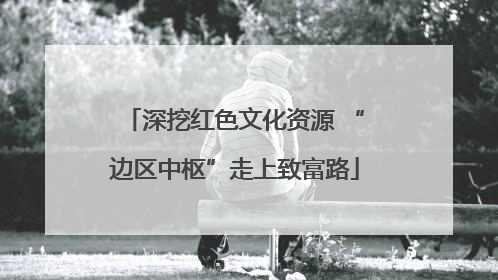 深挖红色文化资源 “边区中枢”走上致富路