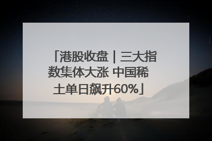 港股收盘｜三大指数集体大涨 中国稀土单日飙升60%