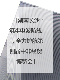 湖南长沙：筑牢电波防线，全力护航第四届中非经贸博览会