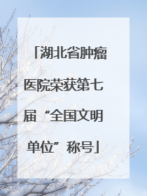 湖北省肿瘤医院荣获第七届“全国文明单位”称号