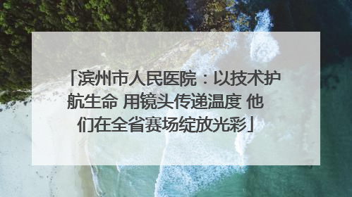 滨州市人民医院：以技术护航生命 用镜头传递温度 他们在全省赛场绽放光彩