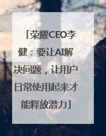 荣耀CEO李健：要让AI解决问题，让用户日常使用起来才能释放潜力