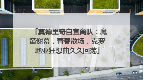 莫德里奇自宣离队：魔笛谢幕，青春散场，克罗地亚狂想曲久久回荡
