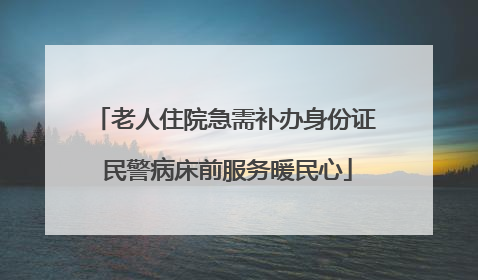 老人住院急需补办身份证 民警病床前服务暖民心