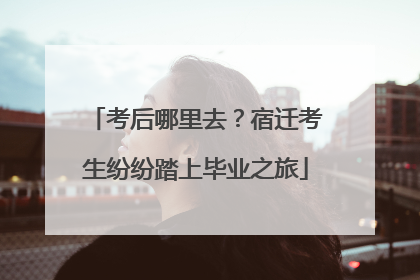 考后哪里去？宿迁考生纷纷踏上毕业之旅