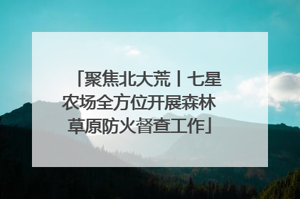 聚焦北大荒丨七星农场全方位开展森林草原防火督查工作