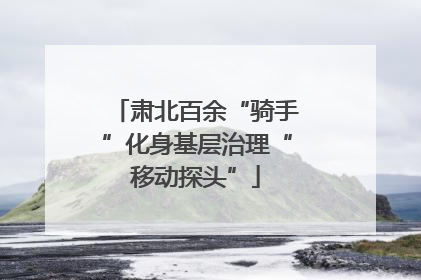 肃北百余“骑手”化身基层治理“移动探头”
