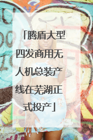 腾盾大型四发商用无人机总装产线在芜湖正式投产