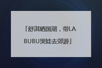 舒淇晒国潮,带LABUBU哭娃去郊游