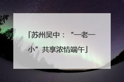 苏州吴中：“一老一小”共享浓情端午