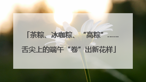 茶粽、冰咖粽、“高粽”……舌尖上的端午“卷”出新花样