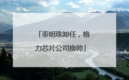 董明珠卸任，格力芯片公司换帅