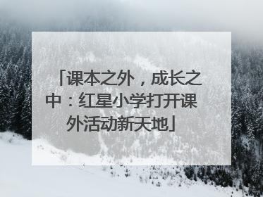 课本之外，成长之中：红星小学打开课外活动新天地