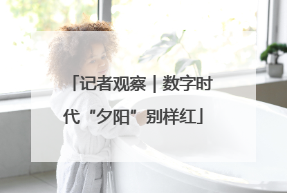 记者观察｜数字时代“夕阳”别样红