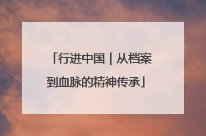 行进中国｜从档案到血脉的精神传承