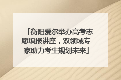 衡阳爱尔举办高考志愿填报讲座，双领域专家助力考生规划未来