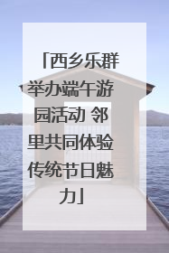 西乡乐群举办端午游园活动 邻里共同体验传统节日魅力