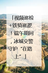 视频巡检+铁骑巡逻！端午期间，冰城交警守护“在路上”